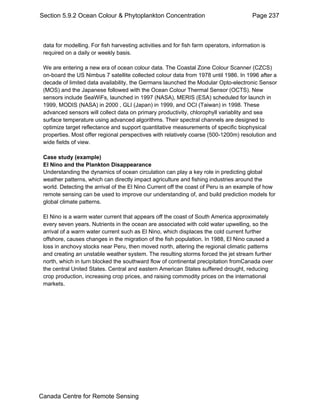 Section 5.9.2 Ocean Colour & Phytoplankton Concentration Page 237 
data for modelling. For fish harvesting activities and for fish farm operators, information is 
required on a daily or weekly basis. 
We are entering a new era of ocean colour data. The Coastal Zone Colour Scanner (CZCS) 
on-board the US Nimbus 7 satellite collected colour data from 1978 until 1986. In 1996 after a 
decade of limited data availability, the Germans launched the Modular Opto-electronic Sensor 
(MOS) and the Japanese followed with the Ocean Colour Thermal Sensor (OCTS). New 
sensors include SeaWiFs, launched in 1997 (NASA), MERIS (ESA) scheduled for launch in 
1999, MODIS (NASA) in 2000 , GLI (Japan) in 1999, and OCI (Taiwan) in 1998. These 
advanced sensors will collect data on primary productivity, chlorophyll variablity and sea 
surface temperature using advanced algorithms. Their spectral channels are designed to 
optimize target reflectance and support quantitative measurements of specific biophysical 
properties. Most offer regional perspectives with relatively coarse (500-1200m) resolution and 
wide fields of view. 
Case study (example) 
El Nino and the Plankton Disappearance 
Understanding the dynamics of ocean circulation can play a key role in predicting global 
weather patterns, which can directly impact agriculture and fishing industries around the 
world. Detecting the arrival of the El Nino Current off the coast of Peru is an example of how 
remote sensing can be used to improve our understanding of, and build prediction models for 
global climate patterns. 
El Nino is a warm water current that appears off the coast of South America approximately 
every seven years. Nutrients in the ocean are associated with cold water upwelling, so the 
arrival of a warm water current such as El Nino, which displaces the cold current further 
offshore, causes changes in the migration of the fish population. In 1988, El Nino caused a 
loss in anchovy stocks near Peru, then moved north, altering the regional climatic patterns 
and creating an unstable weather system. The resulting storms forced the jet stream further 
north, which in turn blocked the southward flow of continental precipitation fromCanada over 
the central United States. Central and eastern American States suffered drought, reducing 
crop production, increasing crop prices, and raising commodity prices on the international 
markets. 
Canada Centre for Remote Sensing 
 