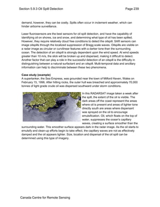 Section 5.9.3 Oil Spill Detection Page 239 
demand, however, they can be costly. Spills often occur in inclement weather, which can 
hinder airborne surveillance. 
Laser fluorosensors are the best sensors for oil spill detection, and have the capability of 
identifying oil on shores, ice and snow, and determining what type of oil has been spilled. 
However, they require relatively cloud free conditions to detect the oilspill. SAR sensors can 
image oilspills through the localized suppression of Bragg scale waves. Oilspills are visible on 
a radar image as circular or curvilinear features with a darker tone than the surrounding 
ocean. The detection of an oilspill is strongly dependent upon the wind speed. At wind speeds 
greater than 10 m/s, the slick will be broken up and dispersed, making it difficult to detect. 
Another factor that can play a role in the successful detection of an oilspill is the difficulty in 
distinguishing between a natural surfactant and an oilspill. Multi-temporal data and ancillary 
information can help to discriminate between these two phenomena. 
Case study (example) 
A supertanker, the Sea Empress, was grounded near the town of Milford Haven, Wales on 
February 15, 1996. After hitting rocks, the outer hull was breached and approximately 70,000 
tonnes of light grade crude oil was dispersed southward under storm conditions. 
In this RADARSAT image taken a week after 
the spill, the extent of the oil is visible. The 
dark areas off the coast represent the areas 
where oil is present and areas of lighter tone 
directly south are areas where dispersant 
was sprayed on the oil to encourage 
emulsification. Oil, which floats on the top of 
water, suppresses the ocean's capillary 
waves, creating a surface smoother than the 
surrounding water. This smoother surface appears dark in the radar image. As the oil starts to 
emulsify and clean-up efforts begin to take effect, the capillary waves are not as effectively 
damped and the oil appears lighter. Size, location and dispersal of the oil spill can be 
determined using this type of imagery. 
Canada Centre for Remote Sensing 
 