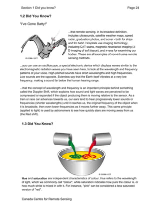 Section 1 Did you know? Page 24 
1.2 Did You Know? 
"I've Gone Batty!" 
...that remote sensing, in its broadest definition, 
includes ultrasounds, satellite weather maps, speed 
radar, graduation photos, and sonar - both for ships 
and for bats!. Hospitals use imaging technology, 
including CAT scans, magnetic resonance imaging (3- 
D imaging of soft tissue), and x-rays for examining our 
bodies. These are all examples of non-intrusive remote 
sensing methods. 
...you can use an oscilloscope, a special electronic device which displays waves similar to the 
electromagnetic radiation waves you have seen here, to look at the wavelength and frequency 
patterns of your voice. High-pitched sounds have short wavelengths and high frequencies. 
Low sounds are the opposite. Scientists say that the Earth itself vibrates at a very low 
frequency, making a sound far below the human hearing range. 
...that the concept of wavelength and frequency is an important principle behind something 
called the Doppler Shift, which explains how sound and light waves are perceived to be 
compressed or expanded if the object producing them is moving relative to the sensor. As a 
train or race car advances towards us, our ears tend to hear progressively lower sounds or 
frequencies (shorter wavelengths) until it reaches us, the original frequency of the object when 
it is broadside, then even lower frequencies as it moves further away. This same principle 
(applied to light) is used by astronomers to see how quickly stars are moving away from us 
(the Red shift). 
1.3 Did You Know? 
Hue and saturation are independent characteristics of colour. Hue refers to the wavelength 
of light, which we commonly call "colour", while saturation indicates how pure the colour is, or 
how much white is mixed in with it. For instance, "pink" can be considered a less saturated 
version of "red". 
Canada Centre for Remote Sensing 
 