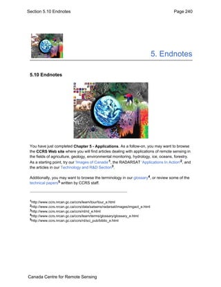 Section 5.10 Endnotes Page 240 
5. Endnotes 
5.10 Endnotes 
You have just completed Chapter 5 - Applications. As a follow-on, you may want to browse 
the CCRS Web site where you will find articles dealing with applications of remote sensing in 
the fields of agriculture, geology, environmental monitoring, hydrology, ice, oceans, forestry. 
As a starting point, try our 'Images of Canada'1, the RADARSAT 'Applications In Action'2, and 
the articles in our Technology and R&D Section3. 
Additionally, you may want to browse the terminology in our glossary4, or review some of the 
technical papers5 written by CCRS staff. 
1http://www.ccrs.nrcan.gc.ca/ccrs/learn/tour/tour_e.html 
2http://www.ccrs.nrcan.gc.ca/ccrs/data/satsens/radarsat/images/imgact_e.html 
3http://www.ccrs.nrcan.gc.ca/ccrs/rd/rd_e.html 
4http://www.ccrs.nrcan.gc.ca/ccrs/learn/terms/glossary/glossary_e.html 
5http://www.ccrs.nrcan.gc.ca/ccrs/rd/sci_pub/biblio_e.html 
Canada Centre for Remote Sensing 
 