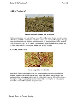Section 5 Did You Know? Page 242 
5.3 Did You Know? 
The forest around Mt. St. Helens after the eruption 
Natural disasters can also wipe out huge areas of forest. Burns can destroy several thousand 
of hectares, landslides can displace trees down a slope, and excessive flooding can damage 
trees. Volcanoes however, have the greatest potential for destroying forests in the shortest 
amount of time. In 1980, Mt. St. Helens in northwestern United States violently erupted. The 
volcanic blast, reaching 320 km/hour, levelled over 600km2 of forest. 
5.3.2 Did You Know? 
Forest interpretation from SAR data 
Interpreting forest cover type with radar data is very similar to interpreting multispectral 
images. The same interpretation elements are used (tone, texture, shape, pattern, size, 
association), but texture plays a dominant role in the discrimination of different forest types. 
Viewing the images in stereo helps to differentiate relative tree heights, as well as define 
rivers that have specific vegetation along their banks. 
Canada Centre for Remote Sensing 
 