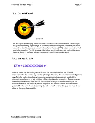 Section 5 Did You Know? Page 244 
5.5.1 Did You Know? 
It is worth your while to pay attention to the polarization characteristics of the radar imagery 
that you are collecting. If your target is to map flooded versus dry land, then HH (horizontal 
transmit, horizontal receive) is a much better choice than (say) VV (vertical transmit, vertical 
receive) polarization. The HH imagery will produce a noticeably stronger contrast between 
these two types of surfaces, allowing greater accuracy in the mapped result. 
5.5.2 Did You Know? 
Another part of the electromagnetic spectrum that has been used for soil moisture 
measurement is the gamma ray wavelength range. Recording the natural emission of gamma 
rays from the earth, aircraft carrying gamma ray spectrometers are used to detect the 
attenuation or alteration by soil moisture, of the intensity of the emanation. The gamma ray 
wavelength is extremely short - about 10-12 metres in length (!) and the intensity of this 
natural radiation at the earth's surface is very weak. As a result satellite altitudes are not 
practical for this form of remote sensing. Even the aircraft used for this purpose must fly as 
close to the ground as possible. 
Canada Centre for Remote Sensing 
 
