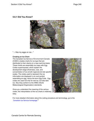 Section 5 Did You Know? Page 246 
5.6.1 Did You Know? 
"...I like my eggs on ice..." 
Creating an Ice Chart 
The Canadian Ice Service of Environment Canada 
(CISEC) creates charts for ice type that are 
distributed to their clients on a near-real time basis. 
These charts are essentially ice maps with Egg 
Codes superimposed, which explain the 
development stage (thickness), size, and 
concentration of ice at both regional and site specific 
scales. The codes used to represent the ice 
information are displayed in an oval symbol, 
resembling an egg, hence the term Egg Code . Egg 
codes are used not only for sea ice, but also lake 
ice. Also they conform to the WMO (World 
Meteorological Organization) standards. 
Once you understand the meaning of the various 
codes, the interpretation of the ice charts is relatively 
easy. 
For more detailed information about the coding procedure and terminology, go to the 
Canadian Ice Service homepage.1 
Canada Centre for Remote Sensing 
 