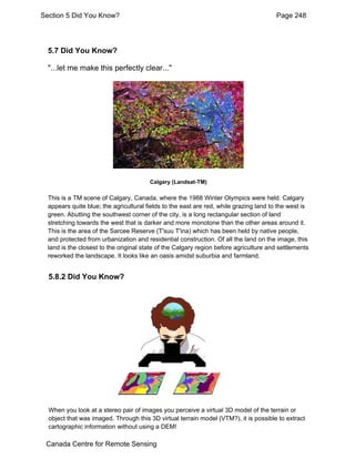 Section 5 Did You Know? Page 248 
5.7 Did You Know? 
"...let me make this perfectly clear..." 
Calgary (Landsat-TM) 
This is a TM scene of Calgary, Canada, where the 1988 Winter Olympics were held. Calgary 
appears quite blue; the agricultural fields to the east are red, while grazing land to the west is 
green. Abutting the southwest corner of the city, is a long rectangular section of land 
stretching towards the west that is darker and more monotone than the other areas around it. 
This is the area of the Sarcee Reserve (T'suu T'ina) which has been held by native people, 
and protected from urbanization and residential construction. Of all the land on the image, this 
land is the closest to the original state of the Calgary region before agriculture and settlements 
reworked the landscape. It looks like an oasis amidst suburbia and farmland. 
5.8.2 Did You Know? 
When you look at a stereo pair of images you perceive a virtual 3D model of the terrain or 
object that was imaged. Through this 3D virtual terrain model (VTM?), it is possible to extract 
cartographic information without using a DEM! 
Canada Centre for Remote Sensing 
 