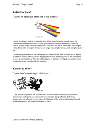 Section 1 Did you know? Page 25 
1.4 Did You Know? 
"...sorry, no pot of gold at the end of this rainbow..." 
...water droplets act as tiny, individual prisms. When sunlight passes through them, the 
constituent wavelengths are bent in varying amounts according to wavelength. Individual 
colours in the sunlight are made visible and a rainbow is the result, with shorter wavelengths 
(violet, blue) in the inner part of the arc, and longer wavelengths (orange, red) along the outer 
arc. 
...if scattering of radiation in the atmosphere did not take place, then shadows would appear 
as jet black instead of being various degrees of darkness. Scattering causes the atmosphere 
to have its own brightness (from the light scattered by particles in the path of sunlight) which 
helps to illuminate the objects in the shadows. 
1.5 Did You Know? 
"...now, here's something to 'reflect' on..." 
... the colours we perceive are a combination of these radiation interactions (absorption, 
transmission, reflection), and represent the wavelengths being reflected. If all visible 
wavelengths are reflected from an object, it will appear white, while an object absorbing all 
visible wavelengths will appear colourless, or black. 
Canada Centre for Remote Sensing 
 