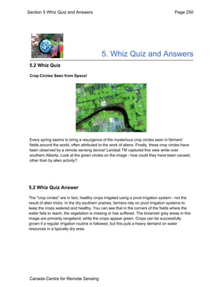 Section 5 Whiz Quiz and Answers Page 250 
5. Whiz Quiz and Answers 
5.2 Whiz Quiz 
Crop Circles Seen from Space! 
Every spring seems to bring a resurgence of the mysterious crop circles seen in farmers' 
fields around the world, often attributed to the work of aliens. Finally, these crop circles have 
been observed by a remote sensing device! Landsat TM captured this view while over 
southern Alberta. Look at the green circles on the image - how could they have been caused, 
other than by alien activity? 
5.2 Whiz Quiz Answer 
The "crop circles" are in fact, healthy crops irrigated using a pivot irrigation system - not the 
result of alien tricks. In the dry southern prairies, farmers rely on pivot irrigation systems to 
keep the crops watered and healthy. You can see that in the corners of the fields where the 
water fails to reach, the vegetation is missing or has suffered. The brownish grey areas in this 
image are primarily rangeland, while the crops appear green. Crops can be successfully 
grown if a regular irrigation routine is followed, but this puts a heavy demand on water 
resources in a typically dry area. 
Canada Centre for Remote Sensing 
 