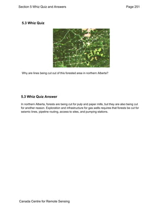 Section 5 Whiz Quiz and Answers Page 251 
5.3 Whiz Quiz 
Why are lines being cut out of this forested area in northern Alberta? 
5.3 Whiz Quiz Answer 
In northern Alberta, forests are being cut for pulp and paper mills, but they are also being cut 
for another reason. Exploration and infrastructure for gas wells requires that forests be cut for 
seismic lines, pipeline routing, access to sites, and pumping stations. 
Canada Centre for Remote Sensing 
 
