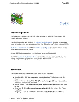 Fundamentals of Remote Sensing - Credits Page 254 
Credits 
Acknowledgements 
We would like to recognize the contributions made by several organizations and 
individuals to this tutorial: 
The bulk of the tutorial was prepared by Intermap Technologies Ltd. of Calgary and Ottawa, 
under contract to CCRS and funded through the User Education and Training Initiative (UETI). 
RADARSAT International Inc. and the Canadian Space Agency provided permission to use 
much of the satellite imagery herein. 
Several CCRS scientists assisted in reviewing the contents of the tutorial. 
The CCRS Multimedia Applications Team produced the various versions, contributing the 
coding, design, editing, graphics and quality control of the tutorial. 
References 
The following publications were used in the preparation of this tutorial: 
„ Campbell, J.B. (1987) Introduction to Remote Sensing. The Guilford Press, New 
York. 
„ Lillesand, T.M. and Kiefer, R.W. (1994) Remote Sensing and Image Interpretation. 
John Wiley and Sons Inc., New York. 
„ Jensen, John R. (1986) Introductory Digital Image Processing. Prentice-Hall, New 
Jersey. 
„ Russ, John C. (1995) The Image Processing Handbook. 2nd edition. CRC Press, 
Baca Raton. 
„ Dougherty, Edward R. and Charles R. Giardina (1987) Matrix Structured Image 
Canada Centre for Remote Sensing 
 