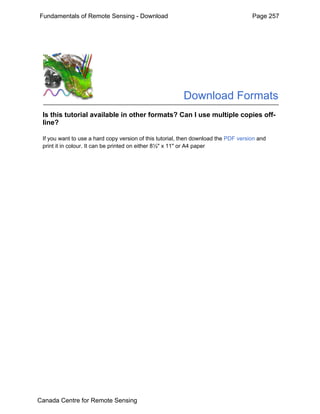 Fundamentals of Remote Sensing - Download Page 257 
Download Formats 
Is this tutorial available in other formats? Can I use multiple copies off-line? 
If you want to use a hard copy version of this tutorial, then download the PDF version and 
print it in colour. It can be printed on either 8½" x 11" or A4 paper 
Canada Centre for Remote Sensing 
 