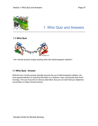 Section 1 Whiz Quiz and Answers Page 27 
1. Whiz Quiz and Answers 
1.1 Whiz Quiz 
Can "remote sensing" employ anything other than electromagnetic radiation? 
1.1 Whiz Quiz - Answer 
While the term 'remote sensing' typically assumes the use of electromagnetic radiation, the 
more general definition of 'acquiring information at a distance', does not preclude other forms 
of energy. The use of sound is an obvious alternative; thus you can claim that your telephone 
conversation is indeed 'remote sensing'. 
Canada Centre for Remote Sensing 
 