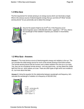 Section 1 Whiz Quiz and Answers Page 28 
1.2 Whiz Quiz 
The first requirement for remote sensing is an energy source which can illuminate a target. 
What is the obvious source of electromagnetic energy that you can think of? What "remote 
sensing device" do you personally use to detect this energy? 
Assume the speed of light to be 3x108 m/s. If the frequency of an 
electromagnetic wave is 500,000 GHz (GHz = gigahertz = 109 m/s), what is 
the wavelength of that radiation? Express your answer in micrometres 
(μm). 
1.2 Whiz Quiz - Answers 
Answer 1: The most obvious source of electromagnetic energy and radiation is the sun. The 
sun provides the initial energy source for much of the remote sensing of the Earth surface. 
The remote sensing device that we humans use to detect radiation from the sun is our eyes. 
Yes, they can be considered remote sensors - and very good ones - as they detect the visible 
light from the sun, which allows us to see. There are other types of light which are invisible to 
us...but more about that later. 
Answer 2: Using the equation for the relationship between wavelength and frequency, let's 
calculate the wavelength of radiation of a frequency of 500,000 GHz. 
Canada Centre for Remote Sensing 
 