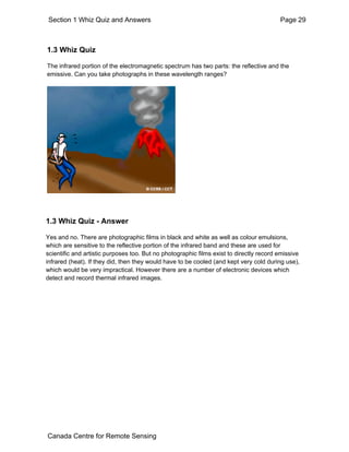 Section 1 Whiz Quiz and Answers Page 29 
1.3 Whiz Quiz 
The infrared portion of the electromagnetic spectrum has two parts: the reflective and the 
emissive. Can you take photographs in these wavelength ranges? 
1.3 Whiz Quiz - Answer 
Yes and no. There are photographic films in black and white as well as colour emulsions, 
which are sensitive to the reflective portion of the infrared band and these are used for 
scientific and artistic purposes too. But no photographic films exist to directly record emissive 
infrared (heat). If they did, then they would have to be cooled (and kept very cold during use), 
which would be very impractical. However there are a number of electronic devices which 
detect and record thermal infrared images. 
Canada Centre for Remote Sensing 
 