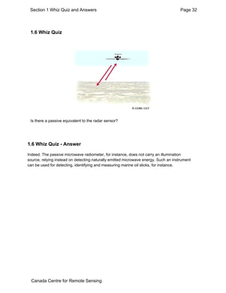 Section 1 Whiz Quiz and Answers Page 32 
1.6 Whiz Quiz 
Is there a passive equivalent to the radar sensor? 
1.6 Whiz Quiz - Answer 
Indeed. The passive microwave radiometer, for instance, does not carry an illumination 
source, relying instead on detecting naturally emitted microwave energy. Such an instrument 
can be used for detecting, identifying and measuring marine oil slicks, for instance. 
Canada Centre for Remote Sensing 
 