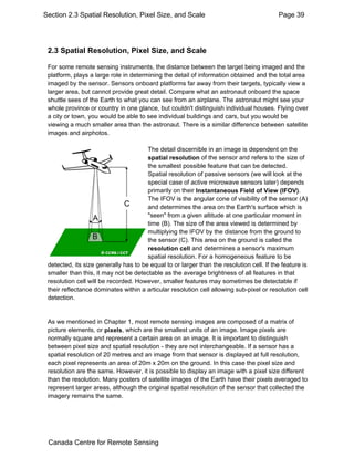 Section 2.3 Spatial Resolution, Pixel Size, and Scale Page 39 
2.3 Spatial Resolution, Pixel Size, and Scale 
For some remote sensing instruments, the distance between the target being imaged and the 
platform, plays a large role in determining the detail of information obtained and the total area 
imaged by the sensor. Sensors onboard platforms far away from their targets, typically view a 
larger area, but cannot provide great detail. Compare what an astronaut onboard the space 
shuttle sees of the Earth to what you can see from an airplane. The astronaut might see your 
whole province or country in one glance, but couldn't distinguish individual houses. Flying over 
a city or town, you would be able to see individual buildings and cars, but you would be 
viewing a much smaller area than the astronaut. There is a similar difference between satellite 
images and airphotos. 
The detail discernible in an image is dependent on the 
spatial resolution of the sensor and refers to the size of 
the smallest possible feature that can be detected. 
Spatial resolution of passive sensors (we will look at the 
special case of active microwave sensors later) depends 
primarily on their Instantaneous Field of View (IFOV). 
The IFOV is the angular cone of visibility of the sensor (A) 
and determines the area on the Earth's surface which is 
"seen" from a given altitude at one particular moment in 
time (B). The size of the area viewed is determined by 
multiplying the IFOV by the distance from the ground to 
the sensor (C). This area on the ground is called the 
resolution cell and determines a sensor's maximum 
spatial resolution. For a homogeneous feature to be 
detected, its size generally has to be equal to or larger than the resolution cell. If the feature is 
smaller than this, it may not be detectable as the average brightness of all features in that 
resolution cell will be recorded. However, smaller features may sometimes be detectable if 
their reflectance dominates within a articular resolution cell allowing sub-pixel or resolution cell 
detection. 
As we mentioned in Chapter 1, most remote sensing images are composed of a matrix of 
picture elements, or pixels, which are the smallest units of an image. Image pixels are 
normally square and represent a certain area on an image. It is important to distinguish 
between pixel size and spatial resolution - they are not interchangeable. If a sensor has a 
spatial resolution of 20 metres and an image from that sensor is displayed at full resolution, 
each pixel represents an area of 20m x 20m on the ground. In this case the pixel size and 
resolution are the same. However, it is possible to display an image with a pixel size different 
than the resolution. Many posters of satellite images of the Earth have their pixels averaged to 
represent larger areas, although the original spatial resolution of the sensor that collected the 
imagery remains the same. 
Canada Centre for Remote Sensing 
 