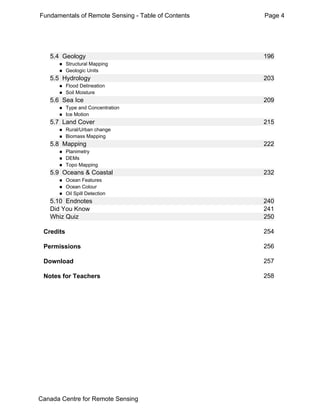 Fundamentals of Remote Sensing - Table of Contents Page 4 
5.4 Geology 196 
„ Structural Mapping 
„ Geologic Units 
5.5 Hydrology 203 
„ Flood Delineation 
„ Soil Moisture 
5.6 Sea Ice 209 
„ Type and Concentration 
„ Ice Motion 
5.7 Land Cover 215 
„ Rural/Urban change 
„ Biomass Mapping 
5.8 Mapping 222 
„ Planimetry 
„ DEMs 
„ Topo Mapping 
5.9 Oceans & Coastal 232 
„ Ocean Features 
„ Ocean Colour 
„ Oil Spill Detection 
5.10 Endnotes 240 
Did You Know 241 
Whiz Quiz 250 
Credits 254 
Permissions 256 
Download 257 
Notes for Teachers 258 
Canada Centre for Remote Sensing 
 