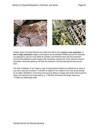 Section 2.3 Spatial Resolution, Pixel Size, and Scale Page 40 
Images where only large features are visible are said to have coarse or low resolution. In 
fine or high resolution images, small objects can be detected. Military sensors for example, 
are designed to view as much detail as possible, and therefore have very fine resolution. 
Commercial satellites provide imagery with resolutions varying from a few metres to several 
kilometres. Generally speaking, the finer the resolution, the less total ground area can be 
seen. 
The ratio of distance on an image or map, to actual ground distance is referred to as scale. If 
you had a map with a scale of 1:100,000, an object of 1cm length on the map would actually 
be an object 100,000cm (1km) long on the ground. Maps or images with small "map-to-ground 
ratios" are referred to as small scale (e.g. 1:100,000), and those with larger ratios (e.g. 
1:5,000) are called large scale. 
Canada Centre for Remote Sensing 
 