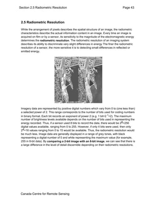Section 2.5 Radiometric Resolution Page 43 
2.5 Radiometric Resolution 
While the arrangement of pixels describes the spatial structure of an image, the radiometric 
characteristics describe the actual information content in an image. Every time an image is 
acquired on film or by a sensor, its sensitivity to the magnitude of the electromagnetic energy 
determines the radiometric resolution. The radiometric resolution of an imaging system 
describes its ability to discriminate very slight differences in energy The finer the radiometric 
resolution of a sensor, the more sensitive it is to detecting small differences in reflected or 
emitted energy. 
Imagery data are represented by positive digital numbers which vary from 0 to (one less than) 
a selected power of 2. This range corresponds to the number of bits used for coding numbers 
in binary format. Each bit records an exponent of power 2 (e.g. 1 bit=2 1=2). The maximum 
number of brightness levels available depends on the number of bits used in representing the 
energy recorded. Thus, if a sensor used 8 bits to record the data, there would be 28=256 
digital values available, ranging from 0 to 255. However, if only 4 bits were used, then only 
24=16 values ranging from 0 to 15 would be available. Thus, the radiometric resolution would 
be much less. Image data are generally displayed in a range of grey tones, with black 
representing a digital number of 0 and white representing the maximum value (for example, 
255 in 8-bit data). By comparing a 2-bit image with an 8-bit image, we can see that there is 
a large difference in the level of detail discernible depending on their radiometric resolutions. 
Canada Centre for Remote Sensing 
 