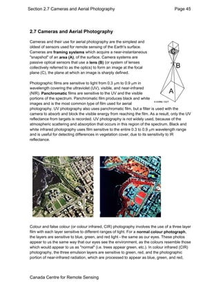 Section 2.7 Cameras and Aerial Photography Page 45 
2.7 Cameras and Aerial Photography 
Cameras and their use for aerial photography are the simplest and 
oldest of sensors used for remote sensing of the Earth's surface. 
Cameras are framing systems which acquire a near-instantaneous 
"snapshot" of an area (A), of the surface. Camera systems are 
passive optical sensors that use a lens (B) (or system of lenses 
collectively referred to as the optics) to form an image at the focal 
plane (C), the plane at which an image is sharply defined. 
Photographic films are sensitive to light from 0.3 μm to 0.9 μm in 
wavelength covering the ultraviolet (UV), visible, and near-infrared 
(NIR). Panchromatic films are sensitive to the UV and the visible 
portions of the spectrum. Panchromatic film produces black and white 
images and is the most common type of film used for aerial 
photography. UV photography also uses panchromatic film, but a filter is used with the 
camera to absorb and block the visible energy from reaching the film. As a result, only the UV 
reflectance from targets is recorded. UV photography is not widely used, because of the 
atmospheric scattering and absorption that occurs in this region of the spectrum. Black and 
white infrared photography uses film sensitive to the entire 0.3 to 0.9 μm wavelength range 
and is useful for detecting differences in vegetation cover, due to its sensitivity to IR 
reflectance. 
Colour and false colour (or colour infrared, CIR) photography involves the use of a three layer 
film with each layer sensitive to different ranges of light. For a normal colour photograph, 
the layers are sensitive to blue, green, and red light - the same as our eyes. These photos 
appear to us the same way that our eyes see the environment, as the colours resemble those 
which would appear to us as "normal" (i.e. trees appear green, etc.). In colour infrared (CIR) 
photography, the three emulsion layers are sensitive to green, red, and the photographic 
portion of near-infrared radiation, which are processed to appear as blue, green, and red, 
Canada Centre for Remote Sensing 
 