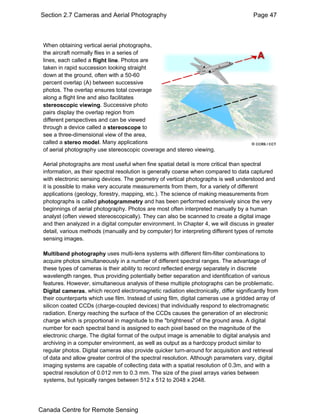 Section 2.7 Cameras and Aerial Photography Page 47 
sWyhsteenm osb, tbauint intygp ivcearltliyc aral nageerisa lb pehtwoteoegnra 5p1h2s ,x 512 to 2048 x 2048. 
the aircraft normally flies in a series of 
lines, each called a flight line. Photos are 
taken in rapid succession looking straight 
down at the ground, often with a 50-60 
percent overlap (A) between successive 
photos. The overlap ensures total coverage 
along a flight line and also facilitates 
stereoscopic viewing. Successive photo 
pairs display the overlap region from 
different perspectives and can be viewed 
through a device called a stereoscope to 
see a three-dimensional view of the area, 
called a stereo model. Many applications 
of aerial photography use stereoscopic coverage and stereo viewing. 
Aerial photographs are most useful when fine spatial detail is more critical than spectral 
information, as their spectral resolution is generally coarse when compared to data captured 
with electronic sensing devices. The geometry of vertical photographs is well understood and 
it is possible to make very accurate measurements from them, for a variety of different 
applications (geology, forestry, mapping, etc.). The science of making measurements from 
photographs is called photogrammetry and has been performed extensively since the very 
beginnings of aerial photography. Photos are most often interpreted manually by a human 
analyst (often viewed stereoscopically). They can also be scanned to create a digital image 
and then analyzed in a digital computer environment. In Chapter 4, we will discuss in greater 
detail, various methods (manually and by computer) for interpreting different types of remote 
sensing images. 
Multiband photography uses multi-lens systems with different film-filter combinations to 
acquire photos simultaneously in a number of different spectral ranges. The advantage of 
these types of cameras is their ability to record reflected energy separately in discrete 
wavelength ranges, thus providing potentially better separation and identification of various 
features. However, simultaneous analysis of these multiple photographs can be problematic. 
Digital cameras, which record electromagnetic radiation electronically, differ significantly from 
their counterparts which use film. Instead of using film, digital cameras use a gridded array of 
silicon coated CCDs (charge-coupled devices) that individually respond to electromagnetic 
radiation. Energy reaching the surface of the CCDs causes the generation of an electronic 
charge which is proportional in magnitude to the "brightness" of the ground area. A digital 
number for each spectral band is assigned to each pixel based on the magnitude of the 
electronic charge. The digital format of the output image is amenable to digital analysis and 
archiving in a computer environment, as well as output as a hardcopy product similar to 
regular photos. Digital cameras also provide quicker turn-around for acquisition and retrieval 
of data and allow greater control of the spectral resolution. Although parameters vary, digital 
imaging systems are capable of collecting data with a spatial resolution of 0.3m, and with a 
spectral resolution of 0.012 mm to 0.3 mm. The size of the pixel arrays varies between 
systems, but typically ranges between 512 x 512 to 2048 x 2048. 
Canada Centre for Remote Sensing 
 