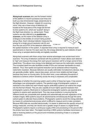 Section 2.8 Multispectral Scanning Page 49 
Along-track scanners also use the forward motion 
of the platform to record successive scan lines and 
build up a two-dimensional image, perpendicular to 
the flight direction. However, instead of a scanning 
mirror, they use a linear array of detectors (A) 
located at the focal plane of the image (B) formed 
by lens systems (C), which are "pushed" along in 
the flight track direction (i.e. along track). These 
systems are also referred to as pushbroom 
scanners, as the motion of the detector array is 
analogous to the bristles of a broom being pushed 
along a floor. Each individual detector measures the 
energy for a single ground resolution cell (D) and 
thus the size and IFOV of the detectors determines 
the spatial resolution of the system. A separate linear array is required to measure each 
spectral band or channel. For each scan line, the energy detected by each detector of each 
linear array is sampled electronically and digitally recorded. 
Along-track scanners with linear arrays have several advantages over across-track mirror 
scanners. The array of detectors combined with the pushbroom motion allows each detector 
to "see" and measure the energy from each ground resolution cell for a longer period of time 
(dwell time). This allows more energy to be detected and improves the radiometric resolution. 
The increased dwell time also facilitates smaller IFOVs and narrower bandwidths for each 
detector. Thus, finer spatial and spectral resolution can be achieved without impacting 
radiometric resolution. Because detectors are usually solid-state microelectronic devices, they 
are generally smaller, lighter, require less power, and are more reliable and last longer 
because they have no moving parts. On the other hand, cross-calibrating thousands of 
detectors to achieve uniform sensitivity across the array is necessary and complicated. 
Regardless of whether the scanning system used is either of these two types, it has several 
advantages over photographic systems. The spectral range of photographic systems is 
restricted to the visible and near-infrared regions while MSS systems can extend this range 
into the thermal infrared. They are also capable of much higher spectral resolution than 
photographic systems. Multi-band or multispectral photographic systems use separate lens 
systems to acquire each spectral band. This may cause problems in ensuring that the 
different bands are comparable both spatially and radiometrically and with registration of the 
multiple images. MSS systems acquire all spectral bands simultaneously through the same 
optical system to alleviate these problems. Photographic systems record the energy detected 
by means of a photochemical process which is difficult to measure and to make consistent. 
Because MSS data are recorded electronically, it is easier to determine the specific amount of 
energy measured, and they can record over a greater range of values in a digital format. 
Photographic systems require a continuous supply of film and processing on the ground after 
the photos have been taken. The digital recording in MSS systems facilitates transmission of 
data to receiving stations on the ground and immediate processing of data in a computer 
environment. 
Canada Centre for Remote Sensing 
 