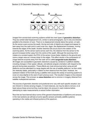 Section 2.10 Geometric Distortion in Imagery Page 53 
Images from across-track scanning systems exhibit two main types of geometric distortion. 
They too exhibit relief displacement (A), similar to aerial photographs, but in only one direction 
parallel to the direction of scan. There is no displacement directly below the sensor, at nadir. 
As the sensor scans across the swath, the top and side of objects are imaged and appear to 
lean away from the nadir point in each scan line. Again, the displacement increases, moving 
towards the edges of the swath. Another distortion (B) occurs due to the rotation of the 
scanning optics. As the sensor scans across each line, the distance from the sensor to the 
ground increases further away from the centre of the swath. Although the scanning mirror 
rotates at a constant speed, the IFOV of the sensor moves faster (relative to the ground) and 
scans a larger area as it moves closer to the edges. This effect results in the compression of 
image features at points away from the nadir and is called tangential scale distortion. 
All images are susceptible to geometric distortions caused by variations in platform stability 
including changes in their speed, altitude, and attitude (angular orientation with respect to the 
ground) during data acquisition. These effects are most pronounced when using aircraft 
platforms and are alleviated to a large degree with the use of satellite platforms, as their orbits 
are relatively stable, particularly in relation to their distance from the Earth. However, the 
eastward rotation of the Earth,during a satellite orbit causes the sweep of scanning systems to 
cover an area slightly to the west of each previous scan. The resultant imagery is thus skewed 
across the image. This is known as skew distortion and is common in imagery obtained from 
satellite multispectral scanners. 
The sources of geometric distortion and positional error vary with each specific situation, but 
are inherent in remote sensing imagery. In most instances, we may be able to remove, or at 
least reduce these errors but they must be taken into account in each instance before 
attempting to make measurements or extract further information. 
Now that we have learned about some of the general characteristics of platforms and sensors, 
in the next sections we will look at some specific sensors (primarily satellite systems) 
operating in the visible and infrared portions of the spectrum. 
Canada Centre for Remote Sensing 
 