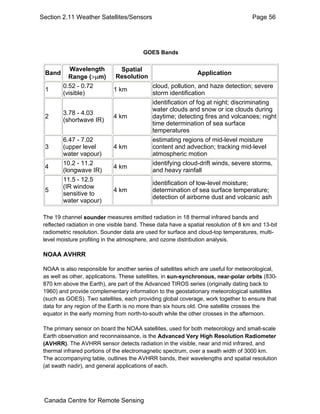Section 2.11 Weather Satellites/Sensors Page 56 
GOES Bands 
Band Wavelength 
Range (>μm) 
Spatial 
Resolution Application 
1 0.52 - 0.72 
(visible) 1 km cloud, pollution, and haze detection; severe 
storm identification 
2 3.78 - 4.03 
(shortwave IR) 4 km 
identification of fog at night; discriminating 
water clouds and snow or ice clouds during 
daytime; detecting fires and volcanoes; night 
time determination of sea surface 
temperatures 
3 
6.47 - 7.02 
(upper level 
water vapour) 
4 km 
estimating regions of mid-level moisture 
content and advection; tracking mid-level 
atmospheric motion 
4 10.2 - 11.2 
(longwave IR) 4 km identifying cloud-drift winds, severe storms, 
and heavy rainfall 
5 
11.5 - 12.5 
(IR window 
sensitive to 
water vapour) 
4 km 
identification of low-level moisture; 
determination of sea surface temperature; 
detection of airborne dust and volcanic ash 
The 19 channel sounder measures emitted radiation in 18 thermal infrared bands and 
reflected radiation in one visible band. These data have a spatial resolution of 8 km and 13-bit 
radiometric resolution. Sounder data are used for surface and cloud-top temperatures, multi-level 
moisture profiling in the atmosphere, and ozone distribution analysis. 
NOAA AVHRR 
NOAA is also responsible for another series of satellites which are useful for meteorological, 
as well as other, applications. These satellites, in sun-synchronous, near-polar orbits (830- 
870 km above the Earth), are part of the Advanced TIROS series (originally dating back to 
1960) and provide complementary information to the geostationary meteorological satellites 
(such as GOES). Two satellites, each providing global coverage, work together to ensure that 
data for any region of the Earth is no more than six hours old. One satellite crosses the 
equator in the early morning from north-to-south while the other crosses in the afternoon. 
The primary sensor on board the NOAA satellites, used for both meteorology and small-scale 
Earth observation and reconnaissance, is the Advanced Very High Resolution Radiometer 
(AVHRR). The AVHRR sensor detects radiation in the visible, near and mid infrared, and 
thermal infrared portions of the electromagnetic spectrum, over a swath width of 3000 km. 
The accompanying table, outlines the AVHRR bands, their wavelengths and spatial resolution 
(at swath nadir), and general applications of each. 
Canada Centre for Remote Sensing 
 