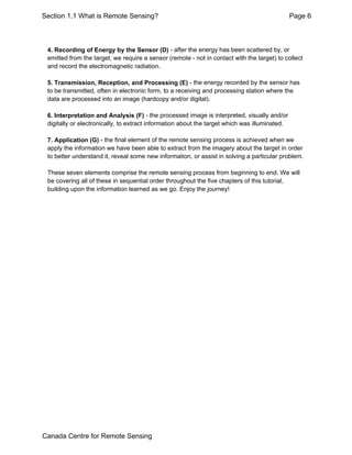 Section 1.1 What is Remote Sensing? Page 6 
4. Recording of Energy by the Sensor (D) - after the energy has been scattered by, or 
emitted from the target, we require a sensor (remote - not in contact with the target) to collect 
and record the electromagnetic radiation. 
5. Transmission, Reception, and Processing (E) - the energy recorded by the sensor has 
to be transmitted, often in electronic form, to a receiving and processing station where the 
data are processed into an image (hardcopy and/or digital). 
6. Interpretation and Analysis (F) - the processed image is interpreted, visually and/or 
digitally or electronically, to extract information about the target which was illuminated. 
7. Application (G) - the final element of the remote sensing process is achieved when we 
apply the information we have been able to extract from the imagery about the target in order 
to better understand it, reveal some new information, or assist in solving a particular problem. 
These seven elements comprise the remote sensing process from beginning to end. We will 
be covering all of these in sequential order throughout the five chapters of this tutorial, 
building upon the information learned as we go. Enjoy the journey! 
Canada Centre for Remote Sensing 
 