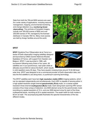 Section 2.12 Land Observation Satellites/Sensors Page 62 
Data from both the TM and MSS sensors are used 
for a wide variety of applications, including resource 
management, mapping, environmental monitoring, 
and change detection (e.g. monitoring forest 
clearcutting). The archives of Canadian imagery 
include over 350,000 scenes of MSS and over 
200,000 scenes of TM, managed by the licensed 
distributor in Canada: RSI Inc. Many more scenes 
are held by foreign facilities around the world. 
SPOT 
SPOT (Système Pour l'Observation de la Terre) is a 
series of Earth observation imaging satellites designed 
and launched by CNES (Centre National d'Études 
Spatiales) of France, with support from Sweden and 
Belgium. SPOT-1 was launched in 1986, with 
successors following every three or four years. All 
satellites are in sun-synchronous, near-polar orbits at 
altitudes around 830 km above the Earth, which results 
in orbit repetition every 26 days. They have equator crossing times around 10:30 AM local 
solar time. SPOT was designed to be a commercial provider of Earth observation data, and 
was the first satellite to use along-track, or pushbroom scanning technology. 
The SPOT satellites each have twin high resolution visible (HRV) imaging systems, which 
can be operated independently and simultaneously. Each HRV is capable of sensing either in 
a high spatial resolution single-channel panchromatic (PLA) mode, or a coarser spatial 
resolution three-channel multispectral (MLA) mode. Each along-track scanning HRV sensor 
consists of four linear arrays of detectors: one 6000 element array for the panchromatic mode 
recording at a spatial resolution of 10 m, and one 3000 element array for each of the three 
multispectral bands, recording at 20 m spatial resolution. The swath width for both modes is 
60 km at nadir. The accompanying table illustrates the spectral characteristics of the two 
different modes. 
Canada Centre for Remote Sensing 
 
