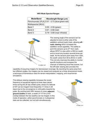 Section 2.12 Land Observation Satellites/Sensors Page 63 
HRV Mode Spectral Ranges 
Mode/Band Wavelength Range (μm) 
Panchromatic (PLA) 0.51 - 0.73 (blue-green-red) 
Multispectral (MLA) 
Band 1 0.50 - 0.59 (green) 
Band 2 0.61 - 0.68 (red) 
Band 3 0.79 - 0.89 (near infrared) 
The viewing angle of the sensors can be 
adjusted to look to either side of the 
satellite's vertical (nadir) track, allowing off-nadir 
viewing which increases the 
satellite's revisit capability. This ability to 
point the sensors up to 27° from nadir, 
allows SPOT to view within a 950 km swath 
and to revisit any location several times per 
week. As the sensors point away from nadir, 
the swath varies from 60 to 80 km in width. 
This not only improves the ability to monitor 
specific locations and increases the 
chances of obtaining cloud free scenes, but 
the off-nadir viewing also provides the 
capability of acquiring imagery for stereoscopic coverage. By recording the same area from 
two different angles, the imagery can be viewed and analyzed as a three dimensional model, 
a technique of tremendous value for terrain interpretation, mapping, and visual terrain 
simulations. 
This oblique viewing capability increases the revisit 
frequency of equatorial regions to three days (seven 
times during the 26 day orbital cycle). Areas at a latitude 
of 45º can be imaged more frequently (11 times in 26 
days) due to the convergence or orbit paths towards the 
poles. By pointing both HRV sensors to cover adjacent 
ground swaths at nadir, a swath of 117 km (3 km 
overlap between the two swaths) can be imaged. In this 
mode of operation, either panchromatic or multispectral 
data can be collected, but not both simultaneously. 
Canada Centre for Remote Sensing 
 