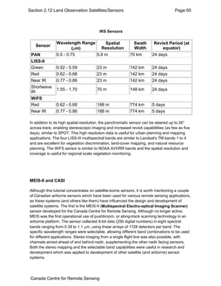 Section 2.12 Land Observation Satellites/Sensors Page 65 
IRS Sensors 
Sensor Wavelength Range 
(μm) 
Spatial 
Resolution 
Swath 
Width 
Revisit Period (at 
equator) 
PAN 0.5 - 0.75 5.8 m 70 km 24 days 
LISS-II 
Green 0.52 - 0.59 23 m 142 km 24 days 
Red 0.62 - 0.68 23 m 142 km 24 days 
Near IR 0.77 - 0.86 23 m 142 km 24 days 
Shortwave 
IR 1.55 - 1.70 70 m 148 km 24 days 
WiFS 
Red 0.62 - 0.68 188 m 774 km 5 days 
Near IR 0.77 - 0.86 188 m 774 km 5 days 
In addition to its high spatial resolution, the panchromatic sensor can be steered up to 26° 
across-track, enabling stereoscopic imaging and increased revisit capablilities (as few as five 
days), similar to SPOT. This high resolution data is useful for urban planning and mapping 
applications. The four LISS-III multispectral bands are similar to Landsat's TM bands 1 to 4 
and are excellent for vegetation discrimination, land-cover mapping, and natural resource 
planning. The WiFS sensor is similar to NOAA AVHRR bands and the spatial resolution and 
coverage is useful for regional scale vegetation monitoring. 
MEIS-II and CASI 
Although this tutorial concentrates on satellite-borne sensors, it is worth mentioning a couple 
of Canadian airborne sensors which have been used for various remote sensing applications, 
as these systems (and others like them) have influenced the design and development of 
satellite systems. The first is the MEIS-II (Multispectral Electro-optical Imaging Scanner) 
sensor developed for the Canada Centre for Remote Sensing. Although no longer active, 
MEIS was the first operational use of pushbroom, or along-track scanning technology in an 
airborne platform. The sensor collected 8-bit data (256 digital numbers) in eight spectral 
bands ranging from 0.39 to 1.1 μm, using linear arrays of 1728 detectors per band. The 
specific wavelength ranges were selectable, allowing different band combinations to be used 
for different applications. Stereo imaging from a single flight line was also possible, with 
channels aimed ahead of and behind nadir, supplementing the other nadir facing sensors. 
Both the stereo mapping and the selectable band capabilities were useful in research and 
development which was applied to development of other satellite (and airborne) sensor 
systems. 
Canada Centre for Remote Sensing 
 