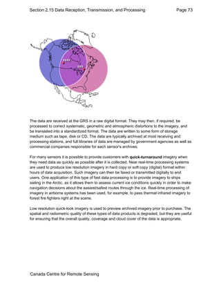 Section 2.15 Data Reception, Transmission, and Processing Page 73 
The data are received at the GRS in a raw digital format. They may then, if required, be 
processed to correct systematic, geometric and atmospheric distortions to the imagery, and 
be translated into a standardized format. The data are written to some form of storage 
medium such as tape, disk or CD. The data are typically archived at most receiving and 
processing stations, and full libraries of data are managed by government agencies as well as 
commercial companies responsible for each sensor's archives. 
For many sensors it is possible to provide customers with quick-turnaround imagery when 
they need data as quickly as possible after it is collected. Near real-time processing systems 
are used to produce low resolution imagery in hard copy or soft copy (digital) format within 
hours of data acquisition. Such imagery can then be faxed or transmitted digitally to end 
users. One application of this type of fast data processing is to provide imagery to ships 
sailing in the Arctic, as it allows them to assess current ice conditions quickly in order to make 
navigation decisions about the easiest/safest routes through the ice. Real-time processing of 
imagery in airborne systems has been used, for example, to pass thermal infrared imagery to 
forest fire fighters right at the scene. 
Low resolution quick-look imagery is used to preview archived imagery prior to purchase. The 
spatial and radiometric quality of these types of data products is degraded, but they are useful 
for ensuring that the overall quality, coverage and cloud cover of the data is appropriate. 
Canada Centre for Remote Sensing 
 