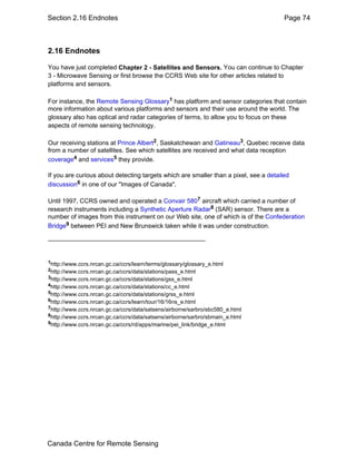 Section 2.16 Endnotes Page 74 
2.16 Endnotes 
You have just completed Chapter 2 - Satellites and Sensors. You can continue to Chapter 
3 - Microwave Sensing or first browse the CCRS Web site for other articles related to 
platforms and sensors. 
For instance, the Remote Sensing Glossary1 has platform and sensor categories that contain 
more information about various platforms and sensors and their use around the world. The 
glossary also has optical and radar categories of terms, to allow you to focus on these 
aspects of remote sensing technology. 
Our receiving stations at Prince Albert2, Saskatchewan and Gatineau3, Quebec receive data 
from a number of satellites. See which satellites are received and what data reception 
coverage4 and services5 they provide. 
If you are curious about detecting targets which are smaller than a pixel, see a detailed 
discussion6 in one of our "Images of Canada". 
Until 1997, CCRS owned and operated a Convair 5807 aircraft which carried a number of 
research instruments including a Synthetic Aperture Radar8 (SAR) sensor. There are a 
number of images from this instrument on our Web site, one of which is of the Confederation 
Bridge9 between PEI and New Brunswick taken while it was under construction. 
1http://www.ccrs.nrcan.gc.ca/ccrs/learn/terms/glossary/glossary_e.html 
2http://www.ccrs.nrcan.gc.ca/ccrs/data/stations/pass_e.html 
3http://www.ccrs.nrcan.gc.ca/ccrs/data/stations/gss_e.html 
4http://www.ccrs.nrcan.gc.ca/ccrs/data/stations/cc_e.html 
5http://www.ccrs.nrcan.gc.ca/ccrs/data/stations/grss_e.html 
6http://www.ccrs.nrcan.gc.ca/ccrs/learn/tour/16/16ns_e.html 
7http://www.ccrs.nrcan.gc.ca/ccrs/data/satsens/airborne/sarbro/sbc580_e.html 
8http://www.ccrs.nrcan.gc.ca/ccrs/data/satsens/airborne/sarbro/sbmain_e.html 
9http://www.ccrs.nrcan.gc.ca/ccrs/rd/apps/marine/pei_link/bridge_e.html 
Canada Centre for Remote Sensing 
 