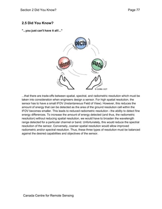 Section 2 Did You Know? Page 77 
2.5 Did You Know? 
"...you just can't have it all!..." 
...that there are trade-offs between spatial, spectral, and radiometric resolution which must be 
taken into consideration when engineers design a sensor. For high spatial resolution, the 
sensor has to have a small IFOV (Instantaneous Field of View). However, this reduces the 
amount of energy that can be detected as the area of the ground resolution cell within the 
IFOV becomes smaller. This leads to reduced radiometric resolution - the ability to detect fine 
energy differences. To increase the amount of energy detected (and thus, the radiometric 
resolution) without reducing spatial resolution, we would have to broaden the wavelength 
range detected for a particular channel or band. Unfortunately, this would reduce the spectral 
resolution of the sensor. Conversely, coarser spatial resolution would allow improved 
radiometric and/or spectral resolution. Thus, these three types of resolution must be balanced 
against the desired capabilities and objectives of the sensor. 
Canada Centre for Remote Sensing 
 