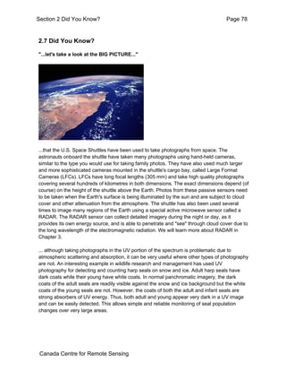 Section 2 Did You Know? Page 78 
2.7 Did You Know? 
"...let's take a look at the BIG PICTURE..." 
...that the U.S. Space Shuttles have been used to take photographs from space. The 
astronauts onboard the shuttle have taken many photographs using hand-held cameras, 
similar to the type you would use for taking family photos. They have also used much larger 
and more sophisticated cameras mounted in the shuttle's cargo bay, called Large Format 
Cameras (LFCs). LFCs have long focal lengths (305 mm) and take high quality photographs 
covering several hundreds of kilometres in both dimensions. The exact dimensions depend (of 
course) on the height of the shuttle above the Earth. Photos from these passive sensors need 
to be taken when the Earth's surface is being illuminated by the sun and are subject to cloud 
cover and other attenuation from the atmosphere. The shuttle has also been used several 
times to image many regions of the Earth using a special active microwave sensor called a 
RADAR. The RADAR sensor can collect detailed imagery during the night or day, as it 
provides its own energy source, and is able to penetrate and "see" through cloud cover due to 
the long wavelength of the electromagnetic radiation. We will learn more about RADAR in 
Chapter 3. 
... although taking photographs in the UV portion of the spectrum is problematic due to 
atmospheric scattering and absorption, it can be very useful where other types of photography 
are not. An interesting example in wildlife research and management has used UV 
photography for detecting and counting harp seals on snow and ice. Adult harp seals have 
dark coats while their young have white coats. In normal panchromatic imagery, the dark 
coats of the adult seals are readily visible against the snow and ice background but the white 
coats of the young seals are not. However, the coats of both the adult and infant seals are 
strong absorbers of UV energy. Thus, both adult and young appear very dark in a UV image 
and can be easily detected. This allows simple and reliable monitoring of seal population 
changes over very large areas. 
Canada Centre for Remote Sensing 
 