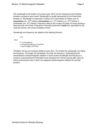 Section 1.2 Electromagnetic Radiation Page 8 
The wavelength is the length of one wave cycle, which can be measured as the distance 
between successive wave crests. Wavelength is usually represented by the Greek letter 
lambda (λ). Wavelength is measured in metres (m) or some factor of metres such as 
nanometres (nm, 10-9 metres), micrometres (μm, 10-6 metres) (μm, 10-6 metres) or 
centimetres (cm, 10-2 metres). Frequency refers to the number of cycles of a wave passing a 
fixed point per unit of time. Frequency is normally measured in hertz (Hz), equivalent to one 
cycle per second, and various multiples of hertz. 
Wavelength and frequency are related by the following formula: 
Therefore, the two are inversely related to each other. The shorter the wavelength, the higher 
the frequency. The longer the wavelength, the lower the frequency. Understanding the 
characteristics of electromagnetic radiation in terms of their wavelength and frequency is 
crucial to understanding the information to be extracted from remote sensing data. Next we 
will be examining the way in which we categorize electromagnetic radiation for just that 
purpose. 
Canada Centre for Remote Sensing 
 
