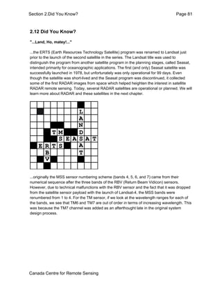 Section 2.Did You Know? Page 81 
2.12 Did You Know? 
"...Land, Ho, matey!..." 
...the ERTS (Earth Resources Technology Satellite) program was renamed to Landsat just 
prior to the launch of the second satellite in the series. The Landsat title was used to 
distinguish the program from another satellite program in the planning stages, called Seasat, 
intended primarily for oceanographic applications. The first (and only) Seasat satellite was 
successfully launched in 1978, but unfortunately was only operational for 99 days. Even 
though the satellite was short-lived and the Seasat program was discontinued, it collected 
some of the first RADAR images from space which helped heighten the interest in satellite 
RADAR remote sensing. Today, several RADAR satellites are operational or planned. We will 
learn more about RADAR and these satellites in the next chapter. 
...originally the MSS sensor numbering scheme (bands 4, 5, 6, and 7) came from their 
numerical sequence after the three bands of the RBV (Return Beam Vidicon) sensors. 
However, due to technical malfunctions with the RBV sensor and the fact that it was dropped 
from the satellite sensor payload with the launch of Landsat-4, the MSS bands were 
renumbered from 1 to 4. For the TM sensor, if we look at the wavelength ranges for each of 
the bands, we see that TM6 and TM7 are out of order in terms of increasing wavelength. This 
was because the TM7 channel was added as an afterthought late in the original system 
design process. 
Canada Centre for Remote Sensing 
 