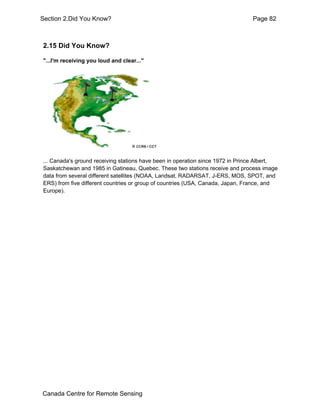 Section 2.Did You Know? Page 82 
2.15 Did You Know? 
"...I'm receiving you loud and clear..." 
... Canada's ground receiving stations have been in operation since 1972 in Prince Albert, 
Saskatchewan and 1985 in Gatineau, Quebec. These two stations receive and process image 
data from several different satellites (NOAA, Landsat, RADARSAT, J-ERS, MOS, SPOT, and 
ERS) from five different countries or group of countries (USA, Canada, Japan, France, and 
Europe). 
Canada Centre for Remote Sensing 
 