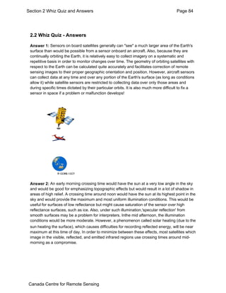 Section 2 Whiz Quiz and Answers Page 84 
2.2 Whiz Quiz - Answers 
Answer 1: Sensors on board satellites generally can "see" a much larger area of the Earth's 
surface than would be possible from a sensor onboard an aircraft. Also, because they are 
continually orbiting the Earth, it is relatively easy to collect imagery on a systematic and 
repetitive basis in order to monitor changes over time. The geometry of orbiting satellites with 
respect to the Earth can be calculated quite accurately and facilitates correction of remote 
sensing images to their proper geographic orientation and position. However, aircraft sensors 
can collect data at any time and over any portion of the Earth's surface (as long as conditions 
allow it) while satellite sensors are restricted to collecting data over only those areas and 
during specific times dictated by their particular orbits. It is also much more difficult to fix a 
sensor in space if a problem or malfunction develops! 
Answer 2: An early morning crossing time would have the sun at a very low angle in the sky 
and would be good for emphasizing topographic effects but would result in a lot of shadow in 
areas of high relief. A crossing time around noon would have the sun at its highest point in the 
sky and would provide the maximum and most uniform illumination conditions. This would be 
useful for surfaces of low reflectance but might cause saturation of the sensor over high 
reflectance surfaces, such as ice. Also, under such illumination,'specular reflection' from 
smooth surfaces may be a problem for interpreters. Inthe mid afternoon, the illumination 
conditions would be more moderate. However, a phenomenon called solar heating (due to the 
sun heating the surface), which causes difficulties for recording reflected energy, will be near 
maximum at this time of day. In order to minimize between these effects, most satellites which 
image in the visible, reflected, and emitted infrared regions use crossing times around mid-morning 
as a compromise. 
Canada Centre for Remote Sensing 
 