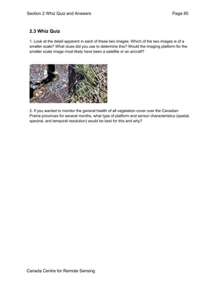 Section 2 Whiz Quiz and Answers Page 85 
2.3 Whiz Quiz 
1. Look at the detail apparent in each of these two images. Which of the two images is of a 
smaller scale? What clues did you use to determine this? Would the imaging platform for the 
smaller scale image most likely have been a satellite or an aircraft? 
2. If you wanted to monitor the general health of all vegetation cover over the Canadian 
Prairie provinces for several months, what type of platform and sensor characteristics (spatial, 
spectral, and temporal resolution) would be best for this and why? 
Canada Centre for Remote Sensing 
 