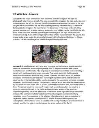 Section 2 Whiz Quiz and Answers Page 86 
2.3 Whiz Quiz - Answers 
Answer 1: The image on the left is from a satellite while the image on the right is a 
photograph taken from an aircraft. The area covered in the image on the right is also covered 
in the image on the left, but this may be difficult to determine because the scales of the two 
images are much different. We are able to identify relatively small features (i.e. individual 
buildings) in the image on the right that are not discernible in the image on the left. Only 
general features such as street patterns, waterways, and bridges can be identified in the left-hand 
image. Because features appear larger in the image on the right and a particular 
measurement (eg. 1 cm) on the image represents a smaller true distance on the ground, this 
image is at a larger scale. It is an aerial photograph of the Parliament Buildings in Ottawa, 
Canada. The left-hand image is a satellite image of the city of Ottawa. 
Answer 2: A satellite sensor with large area coverage and fairly coarse spatial resolution 
would be excellent for monitoring the general state of vegetation health over Alberta, 
Saskatchewan, and Manitoba. The large east-to-west expanse would be best covered by a 
sensor with a wide swath and broad coverage. This would also imply that the spatial 
resolution of the sensor would be fairly coarse. However, fine detail would not really be 
necessary for monitoring a broad class including all vegetation cover. With broad areal 
coverage the revisit period would be shorter, increasing the opportunity for repeat coverage 
necessary for monitoring change. The frequent coverage would also allow for areas covered 
by clouds on one date, to be filled in by data collected from another date, reasonably close in 
time. The sensor would not necessarily require high spectral resolution, but would at a 
minimum, require channels in the visible and near-infrared regions of the spectrum. 
Vegetation generally has a low reflectance in the visible and a high reflectance in the near-infrared. 
The contrast in reflectance between these two regions assists in identifying 
vegetation cover.The magnitude of the reflected infrared energy is also an indication of 
vegetation health. A sensor on board the U.S. NOAA (National Oceanographic and 
Atmospheric Administration) series of satellites with exactly these types of characteristics is 
actually used for this type of monitoring over the entire surface of the Earth! 
 