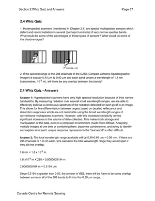 Section 2 Whiz Quiz and Answers Page 87 
2.4 Whiz Quiz 
1. Hyperspectral scanners (mentioned in Chapter 2.4) are special multispectral sensors which 
detect and record radiation in several (perhaps hundreds) of very narrow spectral bands. 
What would be some of the advantages of these types of sensors? What would be some of 
the disadvantages? 
2. If the spectral range of the 288 channels of the CASI (Compact Airborne Spectrographic 
Imager) is exactly 0.40 μm to 0.90 μm and each band covers a wavelength of 1.8 nm 
(nanometres, 10-9 m), will there be any overlap between the bands? 
2.4 Whiz Quiz - Answers 
Answer 1: Hyperspectral scanners have very high spectral resolution because of their narrow 
bandwidths. By measuring radiation over several small wavelength ranges, we are able to 
effectively build up a continuous spectrum of the radiation detected for each pixel in an image. 
This allows for fine differentiation between targets based on detailed reflectance and 
absorption responses which are not detectable using the broad wavelength ranges of 
conventional multispectral scanners. However, with this increased sensitivity comes 
significant increases in the volume of data collected. This makes both storage and 
manipulation of the data, even in a computer environment, much more difficult. Analyzing 
multiple images at one time or combining them, becomes cumbersome, and trying to identify 
and explain what each unique response represents in the "real world" is often difficult. 
Answer 2: The total wavelength range available will be 0.90-0.40 μm = 0.50 mm. If there are 
288 channels of 1.8 nm each, let's calculate the total wavelength range they would span if 
they did not overlap. 
1.8 nm = 1.8 x 10-9 m 
1.8 x10-9 m X 288 = 0.0000005184 m 
0.0000005184 m = 0.5184 μm 
Since 0.5184 is greater than 0.50, the answer is YES, there will be have to be some overlap 
between some or all of the 288 bands to fit into this 0.50 μm range. 
Canada Centre for Remote Sensing 
 