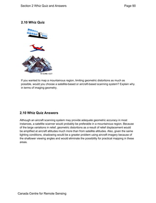 Section 2 Whiz Quiz and Answers Page 90 
2.10 Whiz Quiz 
If you wanted to map a mountainous region, limiting geometric distortions as much as 
possible, would you choose a satellite-based or aircraft-based scanning system? Explain why 
in terms of imaging geometry. 
2.10 Whiz Quiz Answers 
Although an aircraft scanning system may provide adequate geometric accuracy in most 
instances, a satellite scanner would probably be preferable in a mountainous region. Because 
of the large variations in relief, geometric distortions as a result of relief displacement would 
be amplified at aircraft altitudes much more than from satellite altitudes. Also, given the same 
lighting conditions, shadowing would be a greater problem using aircraft imagery because of 
the shallower viewing angles and would eliminate the possibility for practical mapping in these 
areas. 
Canada Centre for Remote Sensing 
 