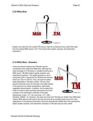 Section 2 Whiz Quiz and Answers Page 91 
2.12 Whiz Quiz 
Explain why data from the Landsat TM sensor might be considered more useful than data 
from the original MSS sensor. Hint: Think about their spatial, spectral, and radiometric 
resolutions. 
2.12 Whiz Quiz - Answers 
There are several reasons why TM data may be 
considered more useful than MSS data. Although the 
areal coverage of a TM scene is virtually the same as a 
MSS scene, TM offers higher spatial, spectral, and 
radiometric resolution. The spatial resolution is 30 m 
compared to 80 m (except for the TM thermal channels, 
which are 120 m to 240 m). Thus, the level of spatial 
detail detectable in TM data is better. TM has more 
spectral channels which are narrower and better placed 
in the spectrum for certain applications, particularly 
vegetation discrimination. In addition, the increase from 
6 bits to 8 bits for data recording represents a four-fold 
increase in the radiometric resolution of the data. 
(Remember, 6 bits = 26 = 64, and 8 bits = 28 = 256 - 
therefore, 256/64 = 4). However, this does not mean that TM data are "better" than MSS data. 
Indeed, MSS data are still used to this day and provide an excellent data source for many 
applications. If the desired information cannot be extracted from MSS data, then perhaps the 
higher spatial, spectral, and radiometric resolution of TM data may be more useful. 
Canada Centre for Remote Sensing 
 