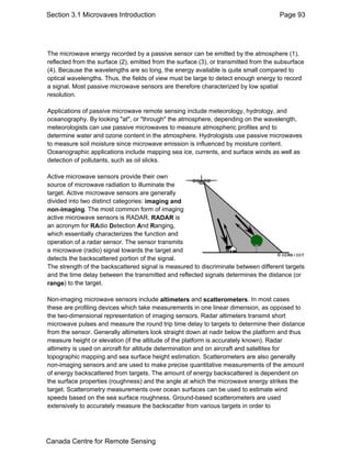 Section 3.1 Microvaves Introduction Page 93 
The microwave energy recorded by a passive sensor can be emitted by the atmosphere (1), 
reflected from the surface (2), emitted from the surface (3), or transmitted from the subsurface 
(4). Because the wavelengths are so long, the energy available is quite small compared to 
optical wavelengths. Thus, the fields of view must be large to detect enough energy to record 
a signal. Most passive microwave sensors are therefore characterized by low spatial 
resolution. 
Applications of passive microwave remote sensing include meteorology, hydrology, and 
oceanography. By looking "at", or "through" the atmosphere, depending on the wavelength, 
meteorologists can use passive microwaves to measure atmospheric profiles and to 
determine water and ozone content in the atmosphere. Hydrologists use passive microwaves 
to measure soil moisture since microwave emission is influenced by moisture content. 
Oceanographic applications include mapping sea ice, currents, and surface winds as well as 
detection of pollutants, such as oil slicks. 
Active microwave sensors provide their own 
source of microwave radiation to illuminate the 
target. Active microwave sensors are generally 
divided into two distinct categories: imaging and 
non-imaging. The most common form of imaging 
active microwave sensors is RADAR. RADAR is 
an acronym for RAdio Detection And Ranging, 
which essentially characterizes the function and 
operation of a radar sensor. The sensor transmits 
a microwave (radio) signal towards the target and 
detects the backscattered portion of the signal. 
The strength of the backscattered signal is measured to discriminate between different targets 
and the time delay between the transmitted and reflected signals determines the distance (or 
range) to the target. 
Non-imaging microwave sensors include altimeters and scatterometers. In most cases 
these are profiling devices which take measurements in one linear dimension, as opposed to 
the two-dimensional representation of imaging sensors. Radar altimeters transmit short 
microwave pulses and measure the round trip time delay to targets to determine their distance 
from the sensor. Generally altimeters look straight down at nadir below the platform and thus 
measure height or elevation (if the altitude of the platform is accurately known). Radar 
altimetry is used on aircraft for altitude determination and on aircraft and satellites for 
topographic mapping and sea surface height estimation. Scatterometers are also generally 
non-imaging sensors and are used to make precise quantitative measurements of the amount 
of energy backscattered from targets. The amount of energy backscattered is dependent on 
the surface properties (roughness) and the angle at which the microwave energy strikes the 
target. Scatterometry measurements over ocean surfaces can be used to estimate wind 
speeds based on the sea surface roughness. Ground-based scatterometers are used 
extensively to accurately measure the backscatter from various targets in order to 
Canada Centre for Remote Sensing 
 