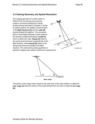 Section 3.3 Viewing Geometry and Spatial Resolution Page 99 
3.3 Viewing Geometry and Spatial Resolution 
The imaging geometry of a radar system is 
different from the framing and scanning 
systems commonly employed for optical 
remote sensing described in Chapter 2. Similar 
to optical systems, the platform travels forward 
in the flight direction (A) with the nadir (B) 
directly beneath the platform. The microwave 
beam is transmitted obliquely at right angles to 
the direction of flight illuminating a swath (C) 
which is offset from nadir. Range (D) refers to 
the across-track dimension perpendicular to the 
flight direction, while azimuth (E) refers to the 
along-track dimension parallel to the flight 
direction. This side-looking viewing geometry is 
typical of imaging radar systems (airborne or spaceborne). 
Near range 
The portion of the image swath closest to the nadir track of the radar platform is called the 
near range (A) while the portion of the swath farthest from the nadir is called the far range 
(B). 
Canada Centre for Remote Sensing 
 