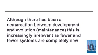 Although there has been a
demarcation between development
and evolution (maintenance) this is
increasingly irrelevant as fewer and
fewer systems are completely new
 