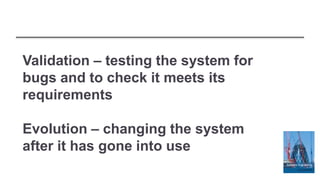 Validation – testing the system for
bugs and to check it meets its
requirements
Evolution – changing the system
after it has gone into use
 