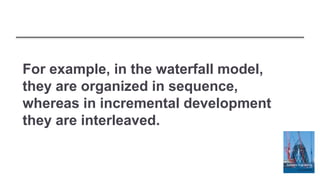 For example, in the waterfall model,
they are organized in sequence,
whereas in incremental development
they are interleaved.
 