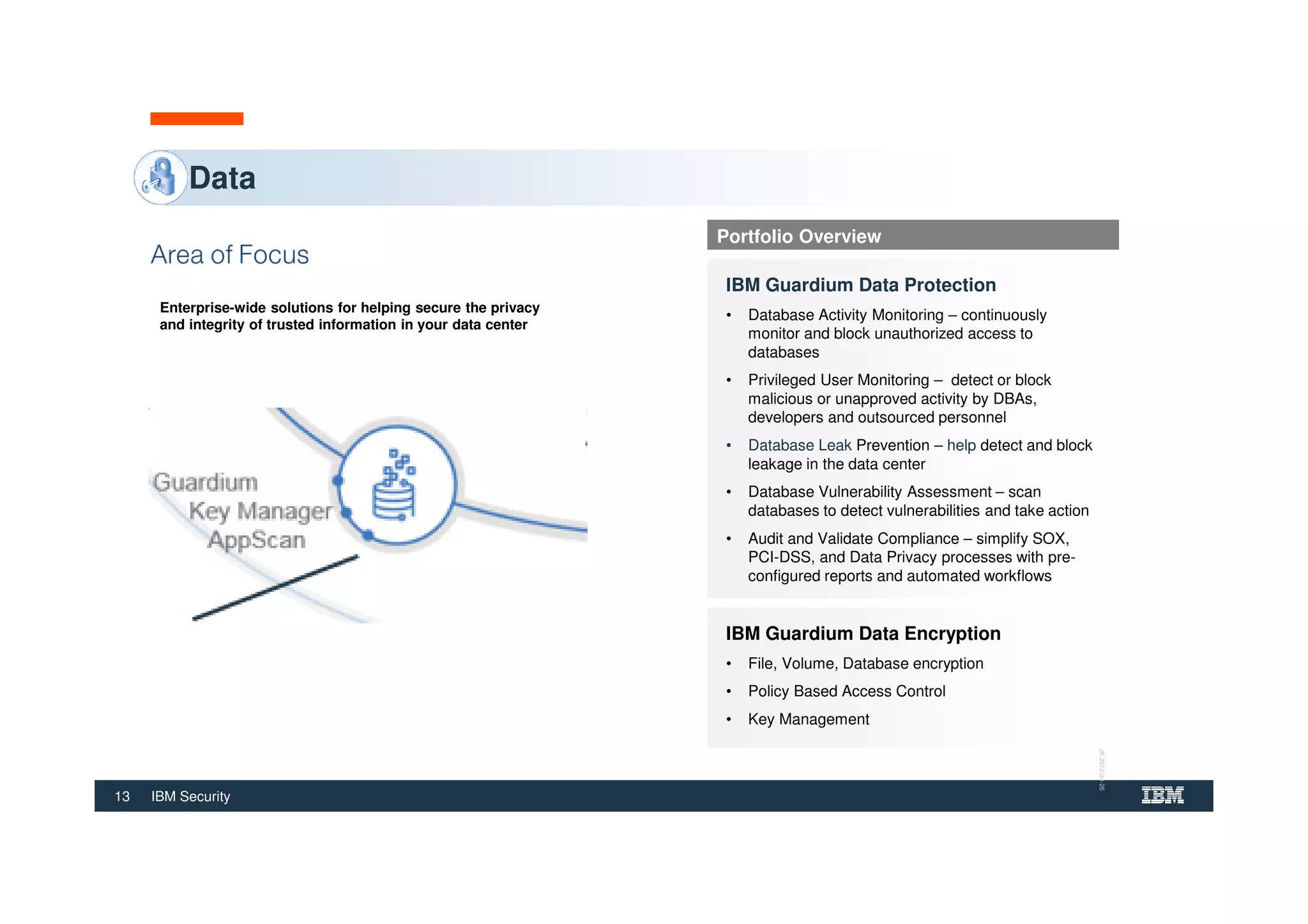 13 IBM Security
Data
Enterprise-wide solutions for helping secure the privacy
and integrity of trusted information in your data center
Portfolio Overview
IBM Guardium Data Protection
• Database Activity Monitoring – continuously
monitor and block unauthorized access to
databases
• Privileged User Monitoring – detect or block
malicious or unapproved activity by DBAs,
developers and outsourced personnel
• Database Leak Prevention – help detect and block
leakage in the data center
• Database Vulnerability Assessment – scan
databases to detect vulnerabilities and take action
• Audit and Validate Compliance – simplify SOX,
PCI-DSS, and Data Privacy processes with pre-
configured reports and automated workflows
IBM Guardium Data Encryption
• File, Volume, Database encryption
• Policy Based Access Control
• Key Management
JK2012-04-26
 