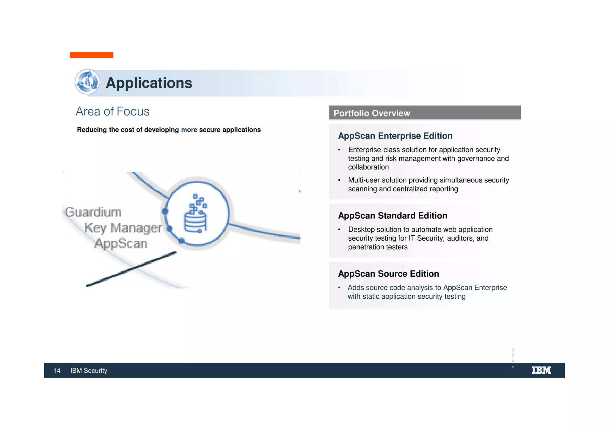 14 IBM Security
Applications
Reducing the cost of developing more secure applications
Portfolio Overview
AppScan Enterprise Edition
• Enterprise-class solution for application security
testing and risk management with governance and
collaboration
• Multi-user solution providing simultaneous security
scanning and centralized reporting
AppScan Standard Edition
• Desktop solution to automate web application
security testing for IT Security, auditors, and
penetration testers
AppScan Source Edition
• Adds source code analysis to AppScan Enterprise
with static application security testing
JK2012-04-26
 